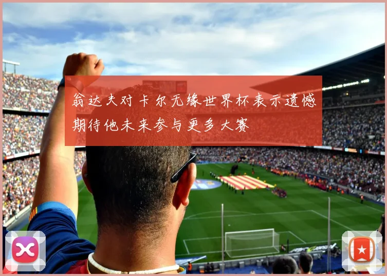 翁达夫对卡尔无缘世界杯表示遗憾期待他未来参与更多大赛