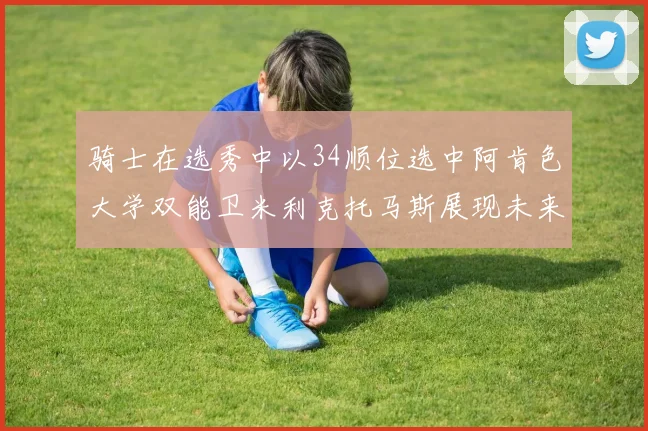 骑士在选秀中以34顺位选中阿肯色大学双能卫米利克托马斯展现未来潜力