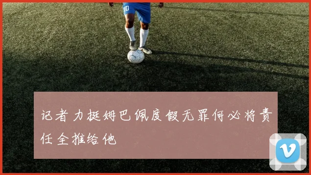 记者力挺姆巴佩度假无罪何必将责任全推给他