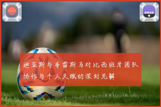 迪亚斯与夸雷斯马对比西班牙团队协作与个人天赋的深刻见解