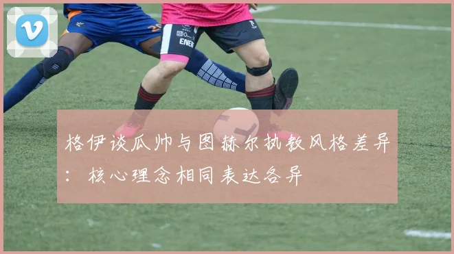 格伊谈瓜帅与图赫尔执教风格差异：核心理念相同表达各异