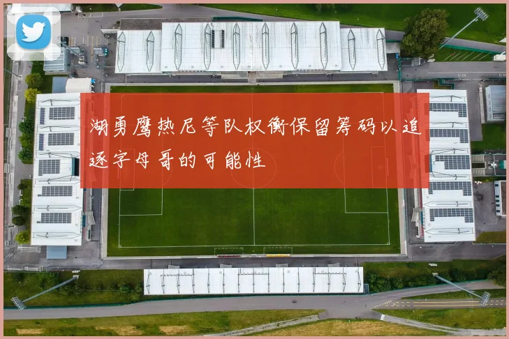 湖勇鹰热尼等队权衡保留筹码以追逐字母哥的可能性