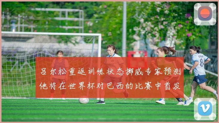 吕尔松重返训练状态挪威专家预测他将在世界杯对巴西的比赛中首发出战