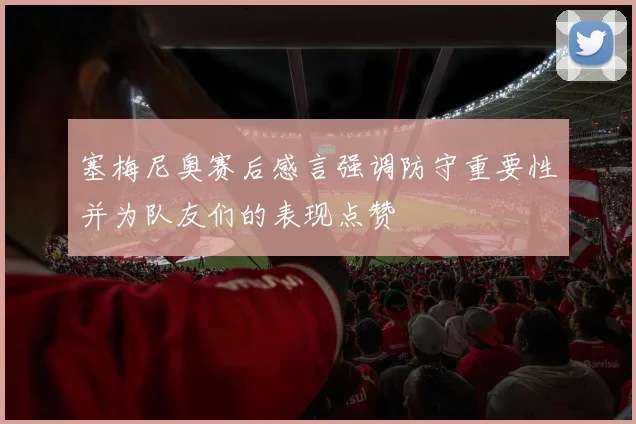 塞梅尼奥赛后感言强调防守重要性并为队友们的表现点赞