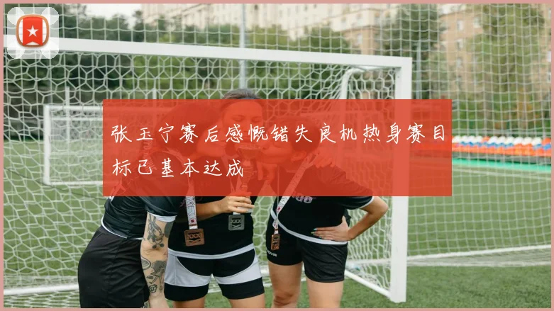 张玉宁赛后感慨错失良机热身赛目标已基本达成