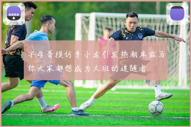 字母哥模仿李小龙引发热潮库兹马称大家都想成为文班的追随者