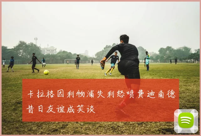 卡拉格因利物浦失利怒喷费迪南德昔日友谊成笑谈