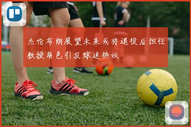 杰伦布朗展望未来或将退役后担任教授角色引发球迷热议