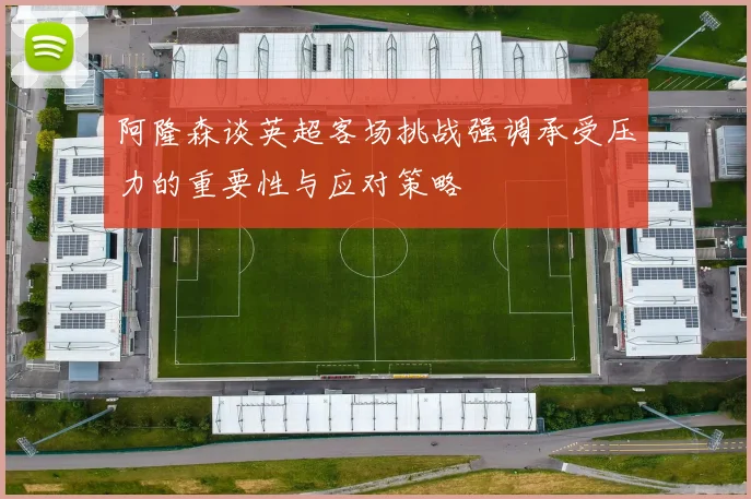 阿隆森谈英超客场挑战强调承受压力的重要性与应对策略
