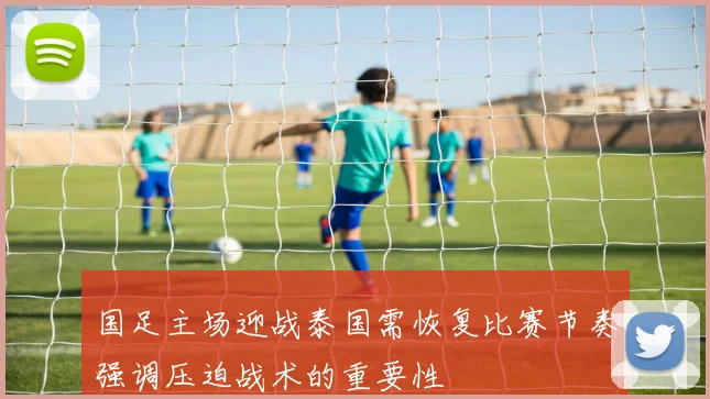 国足主场迎战泰国需恢复比赛节奏强调压迫战术的重要性