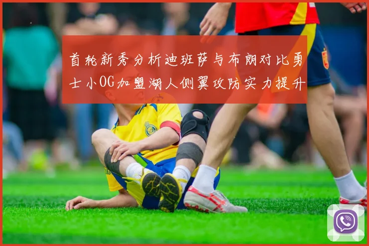 首轮新秀分析迪班萨与布朗对比勇士小OG加盟湖人侧翼攻防实力提升