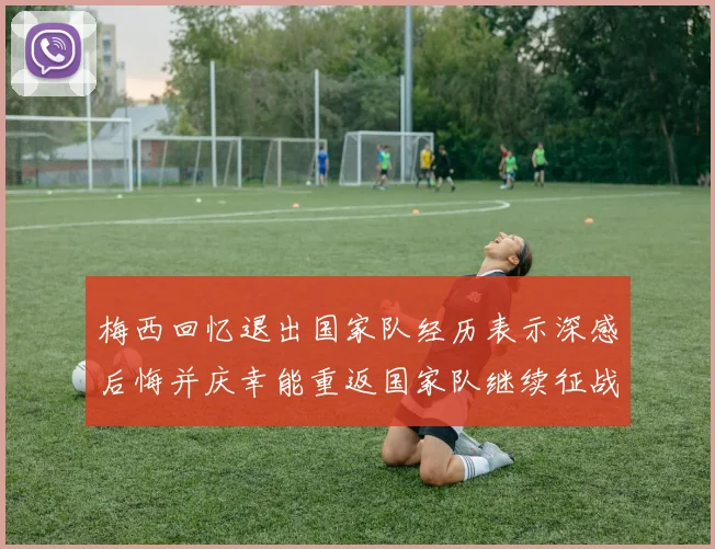 梅西回忆退出国家队经历表示深感后悔并庆幸能重返国家队继续征战