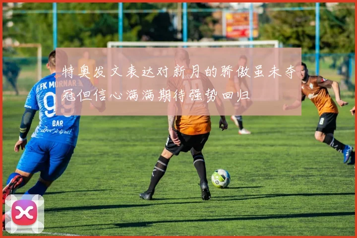 特奥发文表达对新月的骄傲虽未夺冠但信心满满期待强势回归