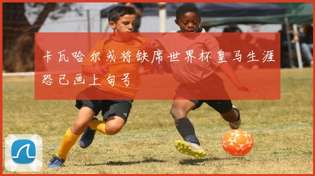 卡瓦哈尔或将缺席世界杯皇马生涯恐已画上句号