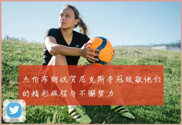 杰伦布朗祝贺尼克斯夺冠致敬他们的精彩旅程与不懈努力