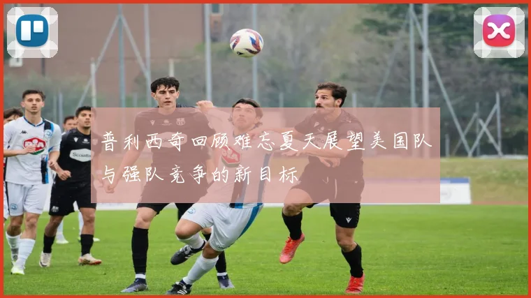 普利西奇回顾难忘夏天展望美国队与强队竞争的新目标