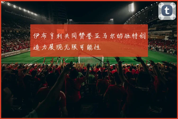 伊布亨利共同赞誉亚马尔的独特创造力展现无限可能性