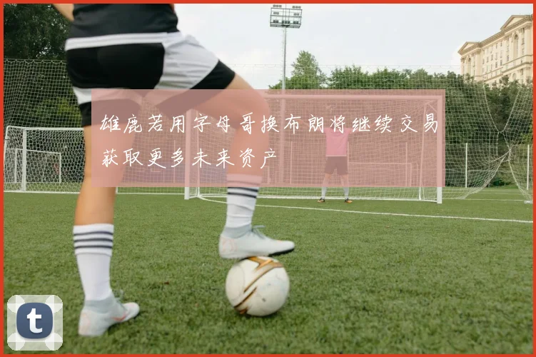 雄鹿若用字母哥换布朗将继续交易获取更多未来资产