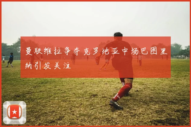 曼联维拉争夺克罗地亚中场巴图里纳引发关注