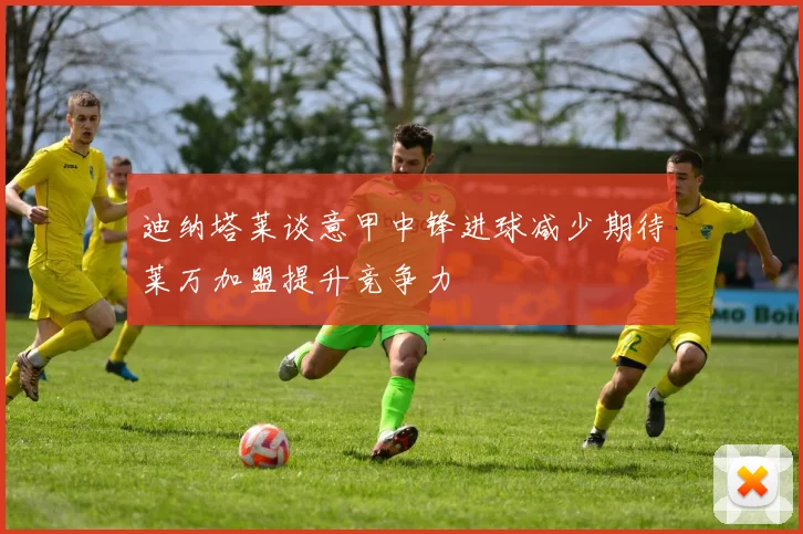 迪纳塔莱谈意甲中锋进球减少期待莱万加盟提升竞争力