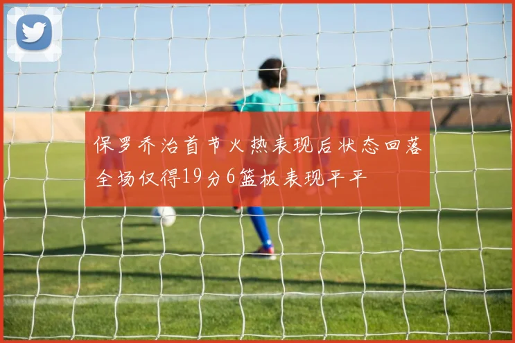保罗乔治首节火热表现后状态回落全场仅得19分6篮板表现平平